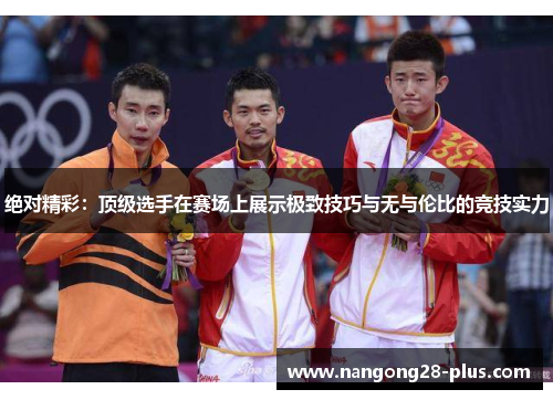 绝对精彩:顶级选手在赛场上展示极致技巧与无与伦比的竞技实力